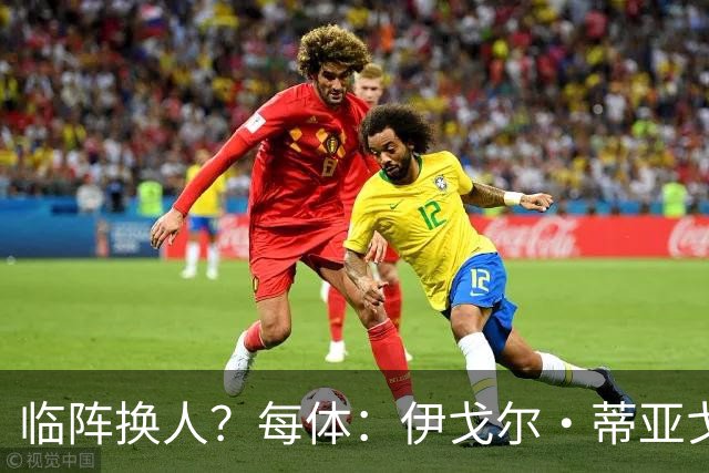 临阵换人？每体：伊戈尔·蒂亚戈取代库尼亚，将首发出战摩洛哥